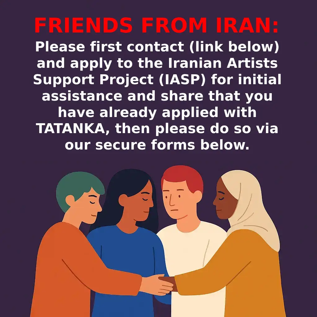 Friends from Iran: Please first contact (link below) and apply to the Iranian Artists Support Project (IASP) for initial assistance and share that you have already applied with TATANKA, then please do so via our secure forms below.